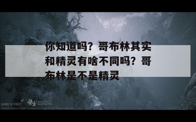 你知道吗？哥布林其实和精灵有啥不同吗？哥布林是不是精灵