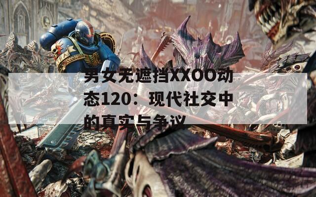 男女无遮挡XXOO动态120：现代社交中的真实与争议