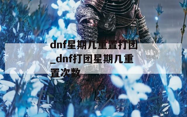 dnf星期几重置打团_dnf打团星期几重置次数