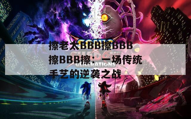 擦老太BBB擦BBB擦BBB擦：一场传统手艺的逆袭之战