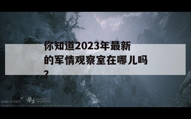 你知道2023年最新的军情观察室在哪儿吗？