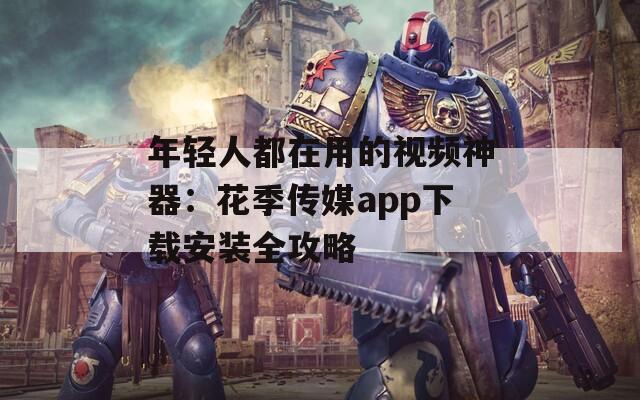 年轻人都在用的视频神器：花季传媒app下载安装全攻略