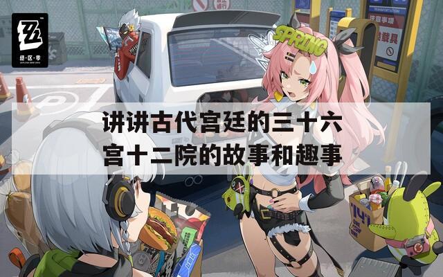 讲讲古代宫廷的三十六宫十二院的故事和趣事