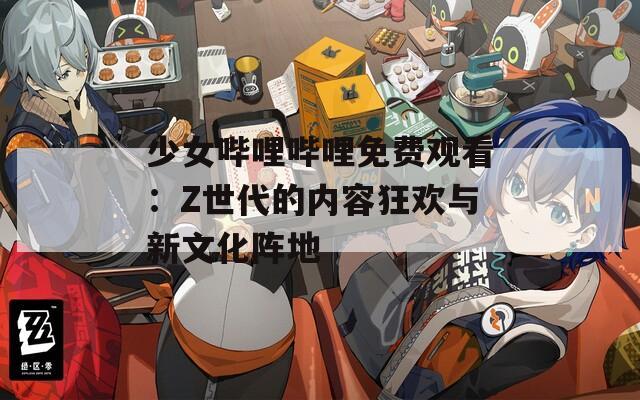 少女哔哩哔哩免费观看：Z世代的内容狂欢与新文化阵地
