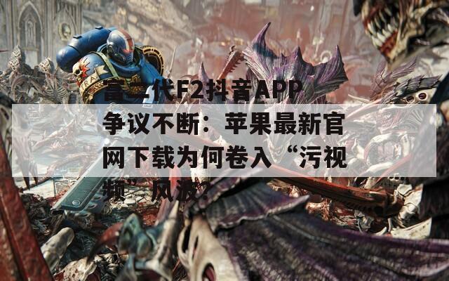 富二代F2抖音APP争议不断：苹果最新官网下载为何卷入“污视频”风波？