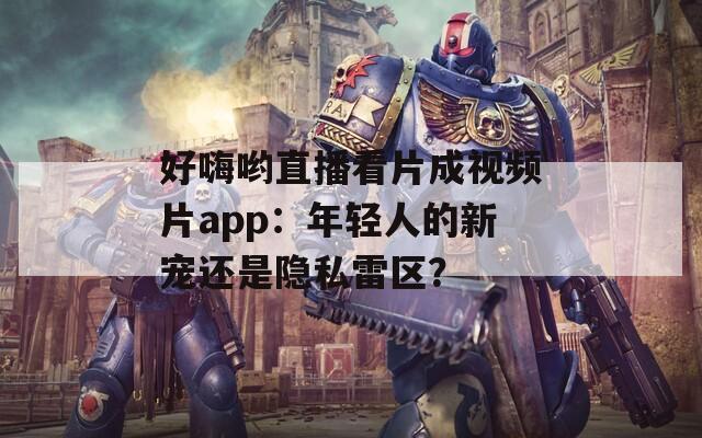 好嗨哟直播看片成视频片app：年轻人的新宠还是隐私雷区？
