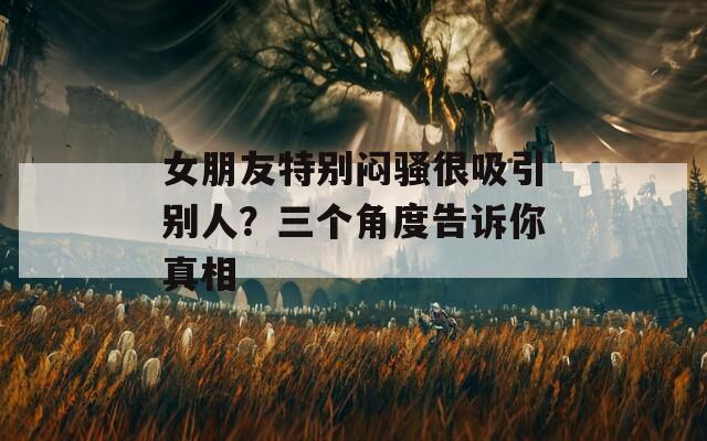 女朋友特别闷骚很吸引别人？三个角度告诉你真相