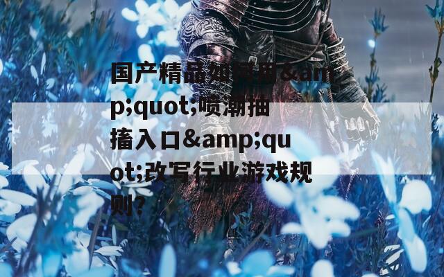 国产精品如何用&quot;喷潮抽搐入口&quot;改写行业游戏规则？