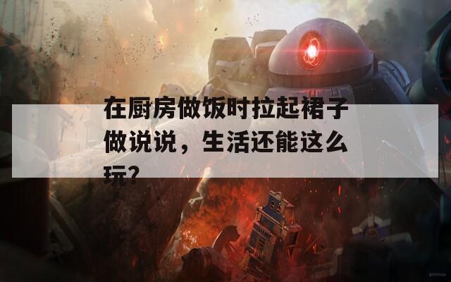 在厨房做饭时拉起裙子做说说，生活还能这么玩？