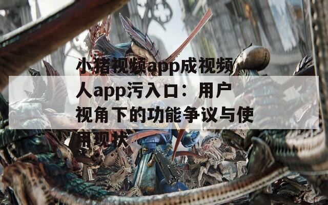 小猪视频app成视频人app污入口：用户视角下的功能争议与使用现状