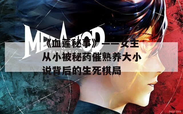 《血莲秘事》——女主从小被秘药催熟养大小说背后的生死棋局