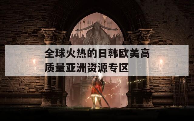 全球火热的日韩欧美高质量亚洲资源专区