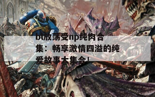 bl放荡受np纯肉合集：畅享激情四溢的纯爱故事大集合！