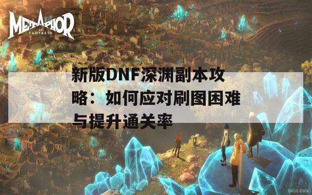 新版DNF深渊副本攻略：如何应对刷图困难与提升通关率