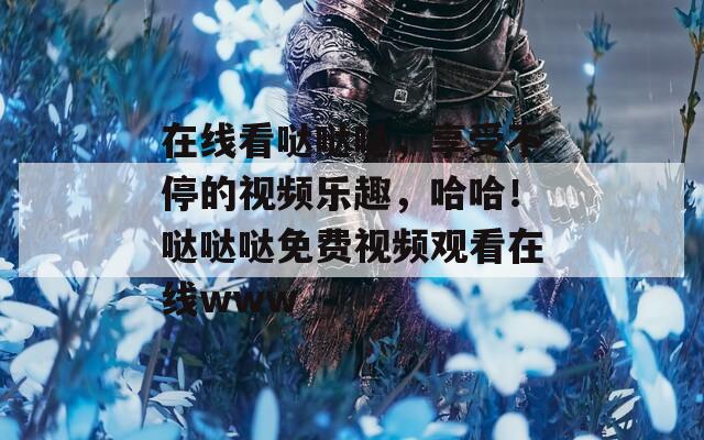 在线看哒哒哒，享受不停的视频乐趣，哈哈！哒哒哒免费视频观看在线www