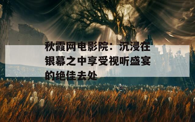 秋霞网电影院：沉浸在银幕之中享受视听盛宴的绝佳去处