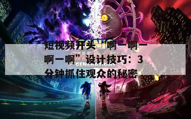 短视频开头“啊一啊一啊一啊”设计技巧：3分钟抓住观众的秘密