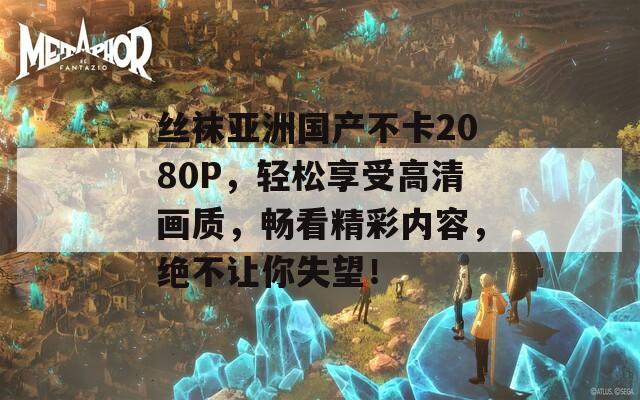 丝袜亚洲国产不卡2080P，轻松享受高清画质，畅看精彩内容，绝不让你失望！