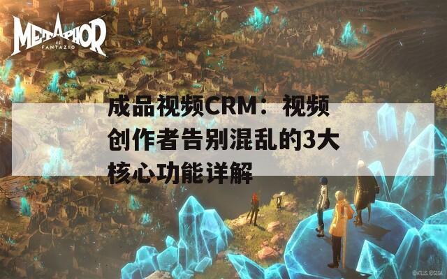 成品视频CRM：视频创作者告别混乱的3大核心功能详解