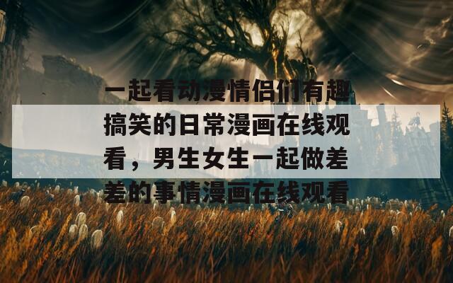 一起看动漫情侣们有趣搞笑的日常漫画在线观看，男生女生一起做差差的事情漫画在线观看