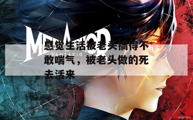 感觉生活被老头搞得不敢喘气，被老头做的死去活来