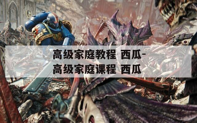 高级家庭教程 西瓜-高级家庭课程 西瓜