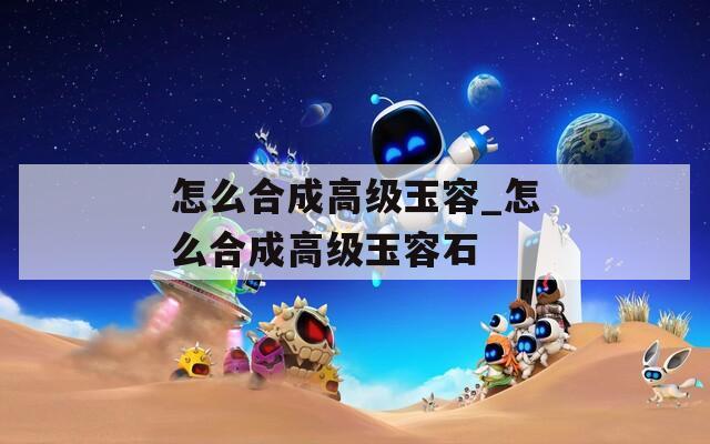 怎么合成高级玉容_怎么合成高级玉容石