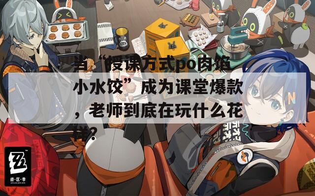 当“授课方式po肉馅小水饺”成为课堂爆款，老师到底在玩什么花样？