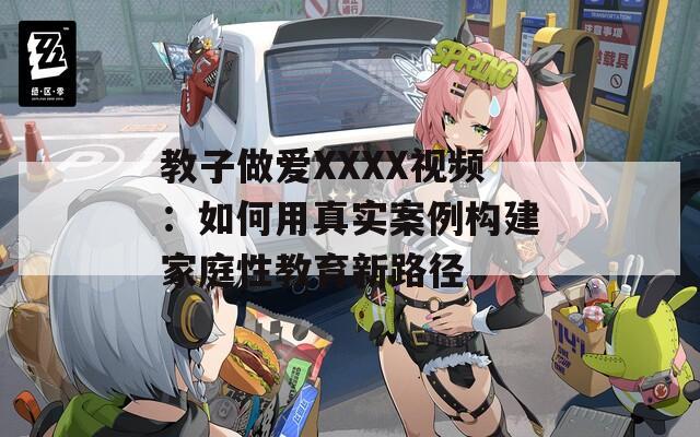 教子做爱XXXX视频：如何用真实案例构建家庭性教育新路径