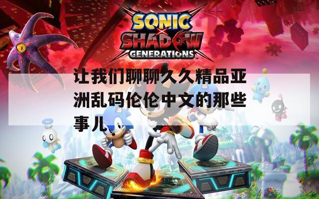 让我们聊聊久久精品亚洲乱码伦伦中文的那些事儿