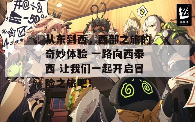 从东到西，西部之旅的奇妙体验 一路向西泰西 让我们一起开启冒险之旅吧！