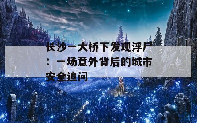 长沙一大桥下发现浮尸：一场意外背后的城市安全追问