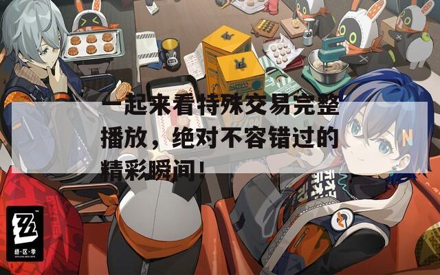 一起来看特殊交易完整播放，绝对不容错过的精彩瞬间！