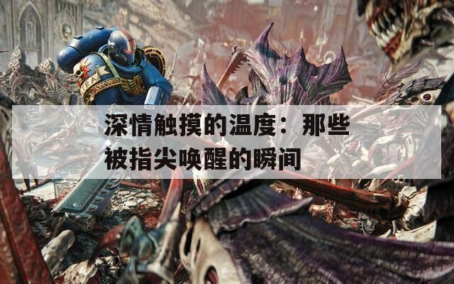深情触摸的温度：那些被指尖唤醒的瞬间