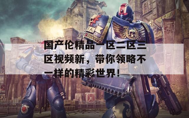 国产伦精品一区二区三区视频新，带你领略不一样的精彩世界！