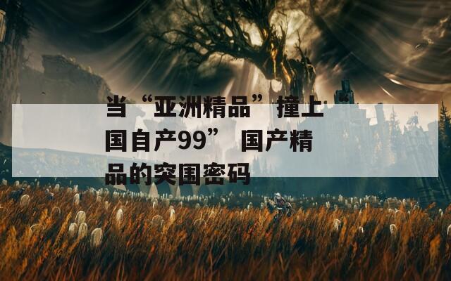 当“亚洲精品”撞上“国自产99” 国产精品的突围密码