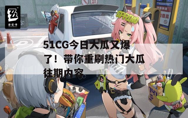 51CG今日大瓜又爆了！带你重刷热门大瓜往期内容
