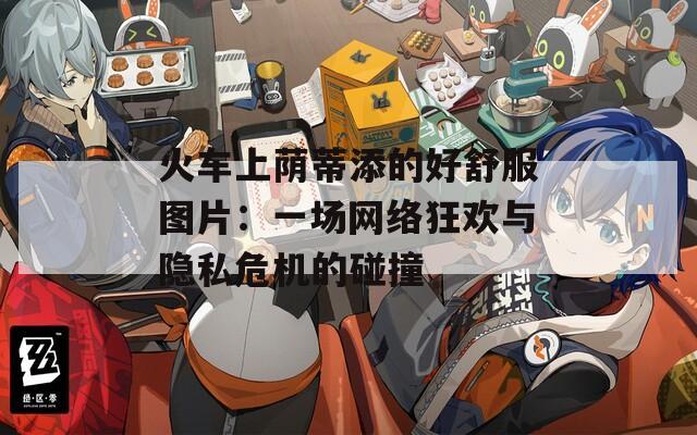 火车上荫蒂添的好舒服图片：一场网络狂欢与隐私危机的碰撞