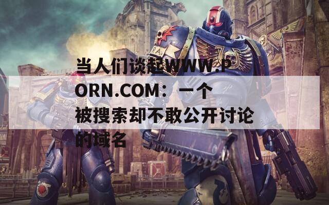 当人们谈起WWW.PORN.COM：一个被搜索却不敢公开讨论的域名