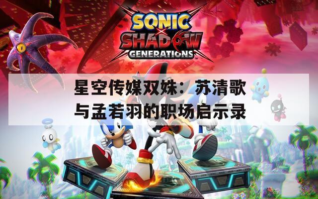 星空传媒双姝：苏清歌与孟若羽的职场启示录