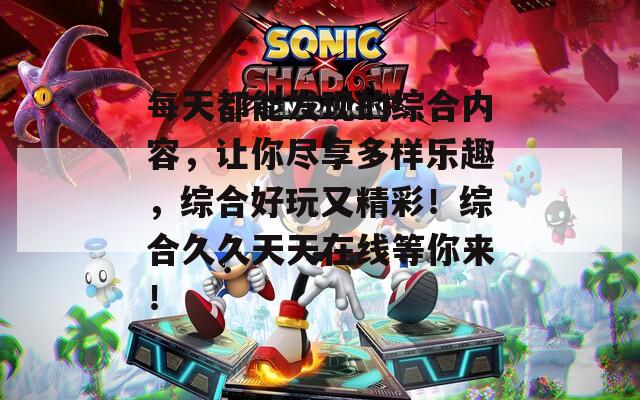 每天都能发现的综合内容，让你尽享多样乐趣，综合好玩又精彩！综合久久天天在线等你来！
