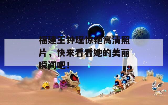 福建王钟瑶惊艳高清照片，快来看看她的美丽瞬间吧！