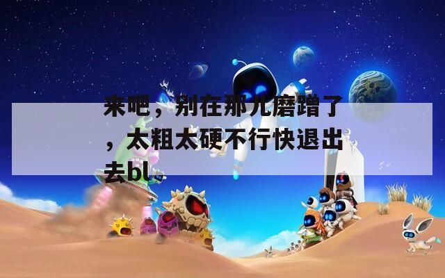 来吧，别在那儿磨蹭了，太粗太硬不行快退出去bl