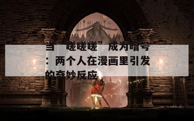 当“嗟嗟嗟”成为暗号：两个人在漫画里引发的奇妙反应