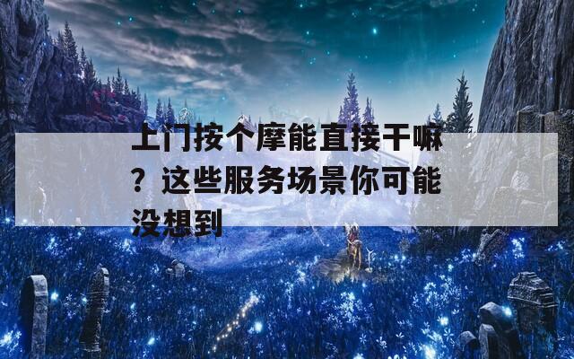 上门按个摩能直接干嘛？这些服务场景你可能没想到