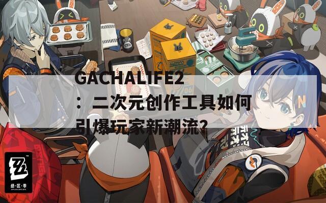 GACHALIFE2：二次元创作工具如何引爆玩家新潮流？