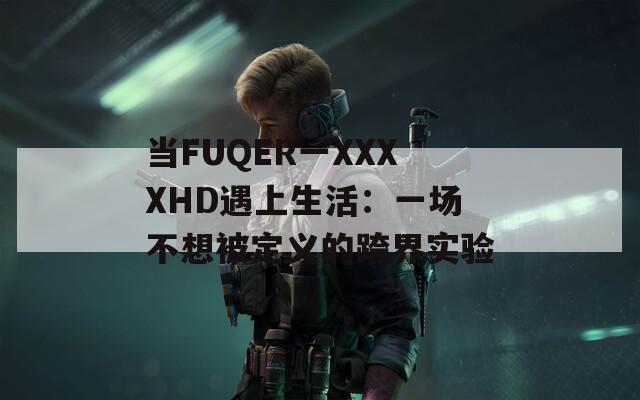 当FUQER一XXXXHD遇上生活：一场不想被定义的跨界实验