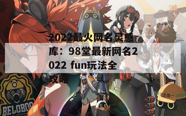 2022最火网名灵感库：98堂最新网名2022 fun玩法全攻略