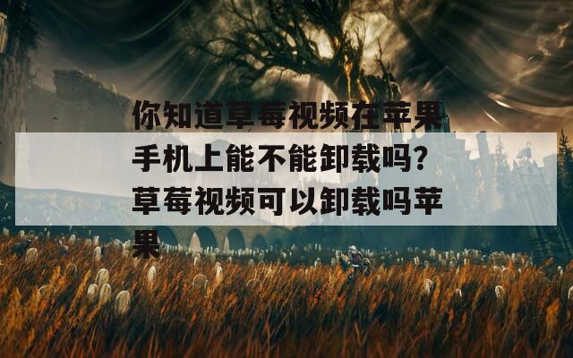 你知道草莓视频在苹果手机上能不能卸载吗？草莓视频可以卸载吗苹果