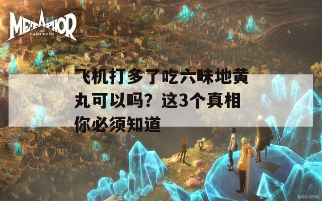 飞机打多了吃六味地黄丸可以吗？这3个真相你必须知道